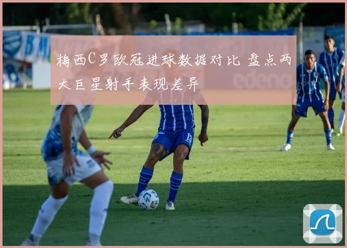 梅西C罗欧冠进球数据对比 盘点两大巨星射手表现差异