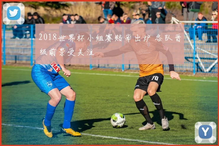 2018世界杯小组赛赔率出炉 各队晋级前景受关注