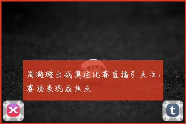 周璐璐出战奥运比赛直播引关注，赛场表现成焦点