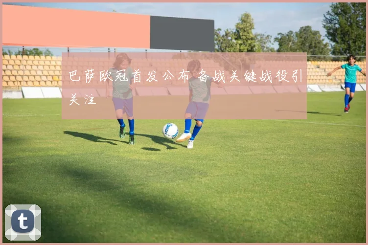 巴萨欧冠首发公布 备战关键战役引关注