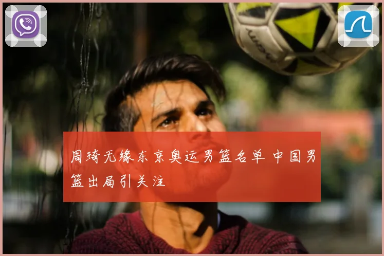 周琦无缘东京奥运男篮名单 中国男篮出局引关注