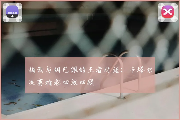 梅西与姆巴佩的王者对话：卡塔尔决赛精彩回放回顾