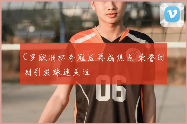 C罗欧洲杯夺冠后再成焦点 荣誉时刻引发球迷关注