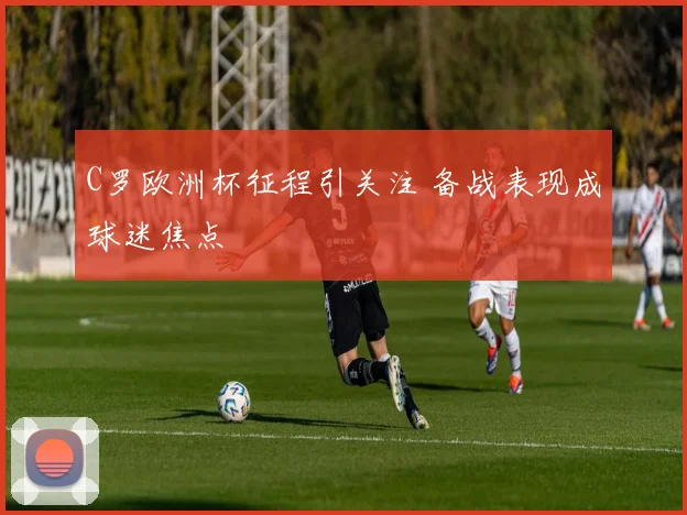C罗欧洲杯征程引关注 备战表现成球迷焦点