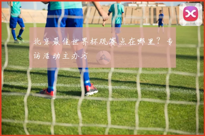 北京最佳世界杯观赛点在哪里？专访活动主办方