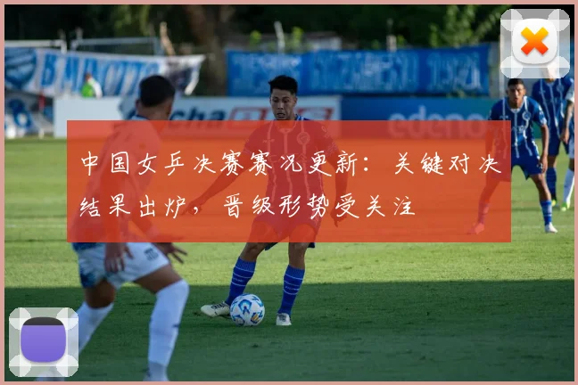 中国女乒决赛赛况更新：关键对决结果出炉，晋级形势受关注