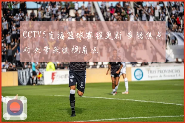 CCTV5直播篮球赛程更新 多场焦点对决带来收视看点