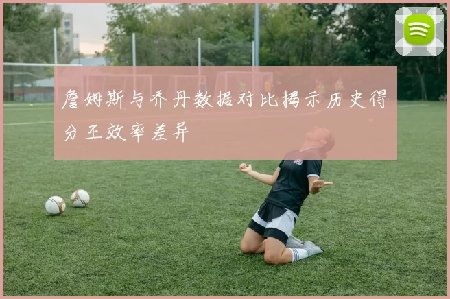 詹姆斯与乔丹数据对比揭示历史得分王效率差异