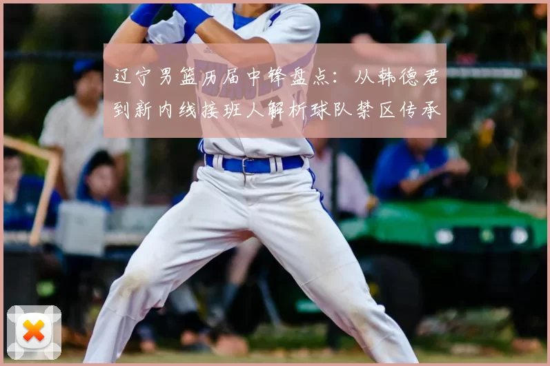 辽宁男篮历届中锋盘点：从韩德君到新内线接班人解析球队禁区传承