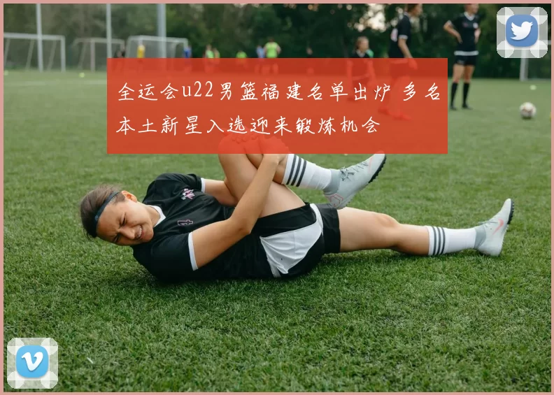 全运会u22男篮福建名单出炉 多名本土新星入选迎来锻炼机会