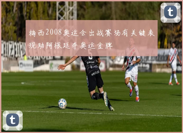 梅西2008奥运会出战赛场有关键表现助阿根廷夺奥运金牌