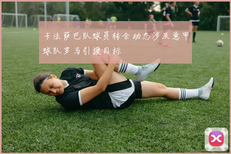 卡法萨巴队球员转会动态涉及意甲球队罗马引援目标