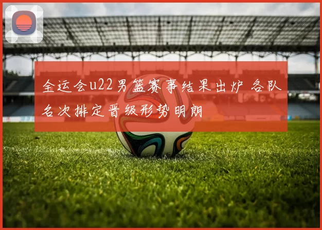 全运会u22男篮赛事结果出炉 各队名次排定晋级形势明朗