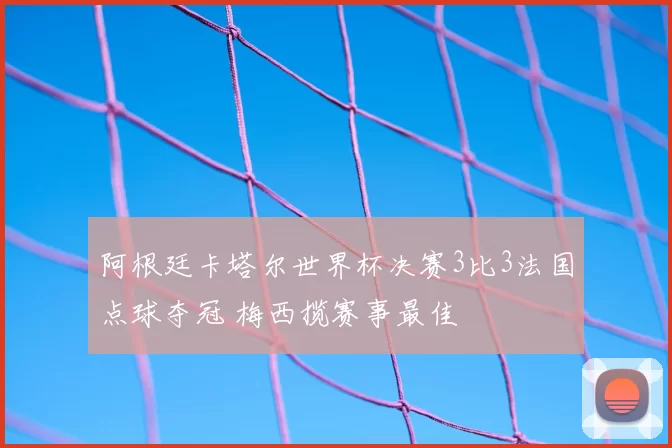 阿根廷卡塔尔世界杯决赛3比3法国点球夺冠 梅西揽赛事最佳