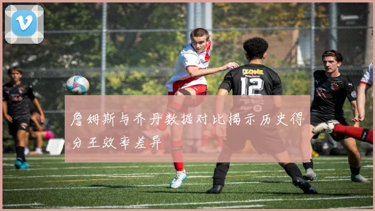 詹姆斯与乔丹数据对比揭示历史得分王效率差异