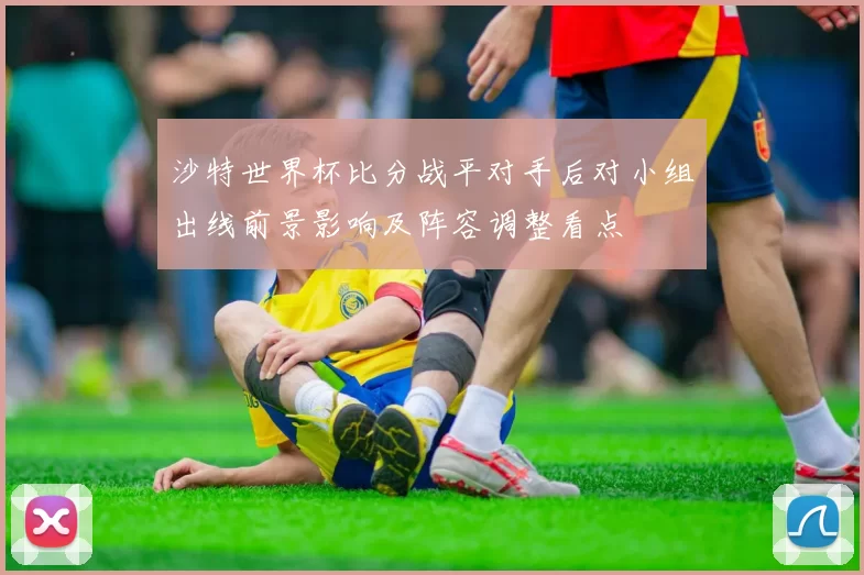 沙特世界杯比分战平对手后对小组出线前景影响及阵容调整看点