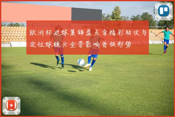 欧洲杯进球集锦盘点含精彩助攻与定位球镜头全景影响晋级形势