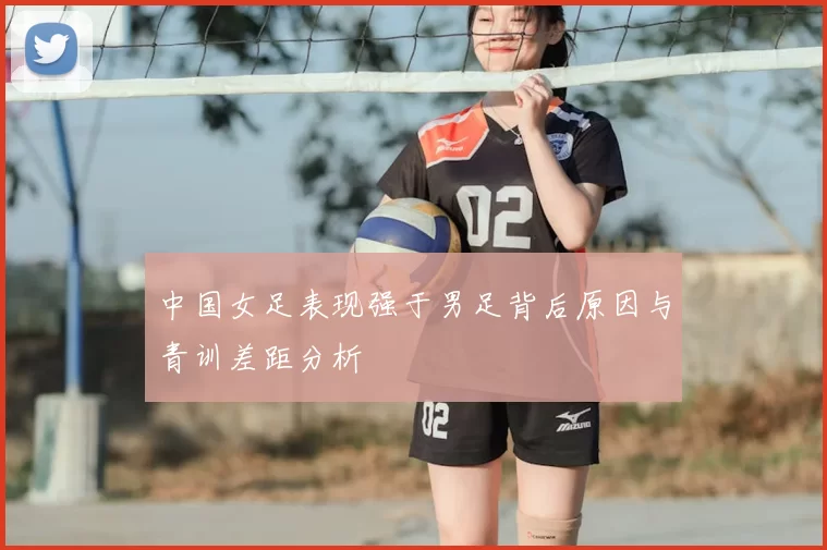 中国女足表现强于男足背后原因与青训差距分析