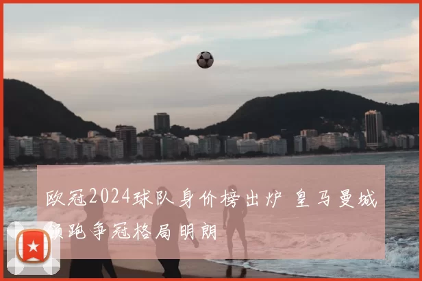 欧冠2024球队身价榜出炉 皇马曼城领跑争冠格局明朗