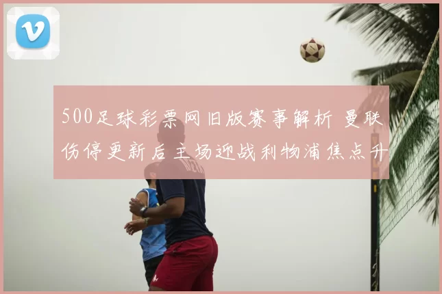 500足球彩票网旧版赛事解析 曼联伤停更新后主场迎战利物浦焦点升级