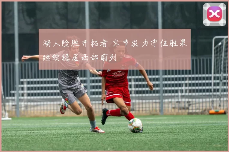 湖人险胜开拓者 末节发力守住胜果继续稳居西部前列