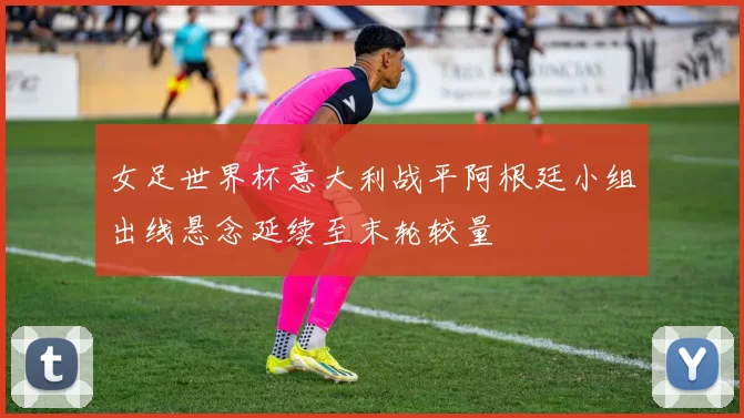 女足世界杯意大利战平阿根廷小组出线悬念延续至末轮较量