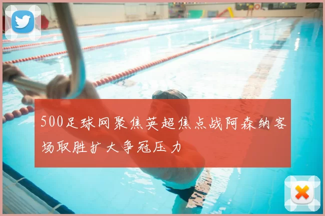 500足球网聚焦英超焦点战阿森纳客场取胜扩大争冠压力