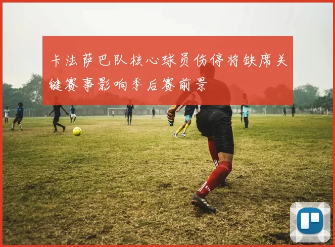 卡法萨巴队核心球员伤停将缺席关键赛事影响季后赛前景