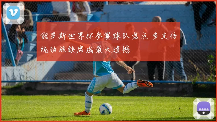 俄罗斯世界杯参赛球队盘点 多支传统劲旅缺席成最大遗憾