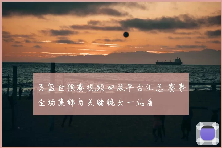 男篮世预赛视频回放平台汇总 赛事全场集锦与关键镜头一站看