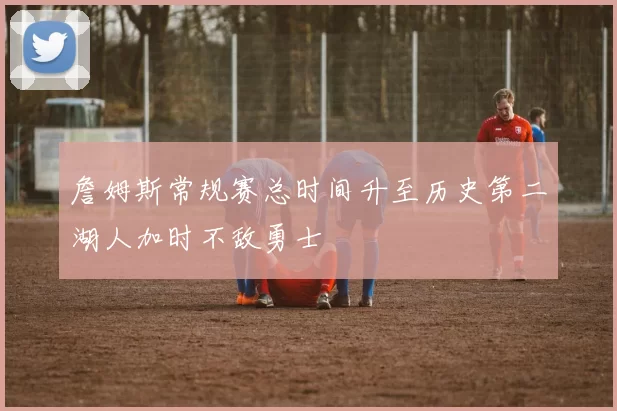 詹姆斯常规赛总时间升至历史第二湖人加时不敌勇士