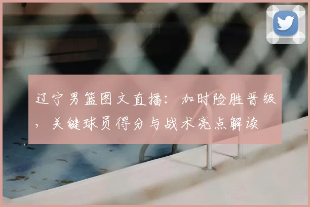 辽宁男篮图文直播:加时险胜晋级,关键球员得分与战术亮点解读