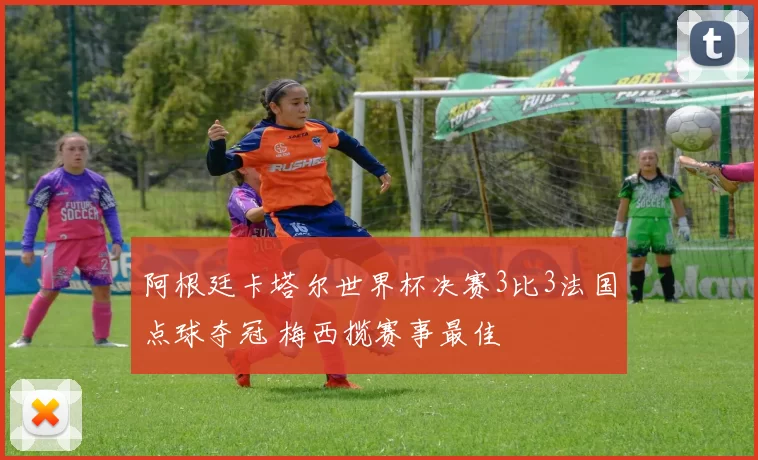 阿根廷卡塔尔世界杯决赛3比3法国点球夺冠 梅西揽赛事最佳