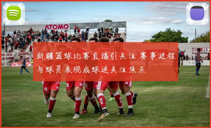 新疆篮球比赛直播引关注 赛事进程与球员表现成球迷关注焦点