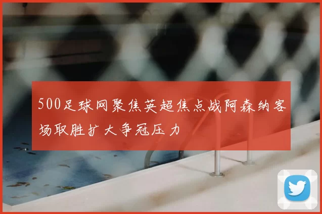 500足球网聚焦英超焦点战阿森纳客场取胜扩大争冠压力