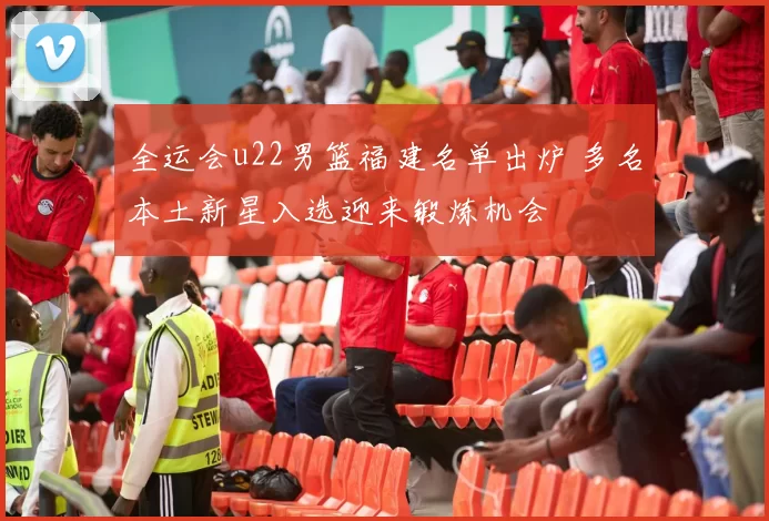 全运会u22男篮福建名单出炉 多名本土新星入选迎来锻炼机会