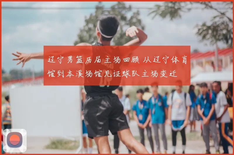 辽宁男篮历届主场回顾 从辽宁体育馆到本溪场馆见证球队主场变迁