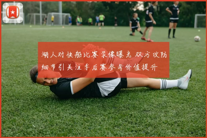 湖人对快船比赛录像曝光 双方攻防细节引关注季后赛参考价值提升