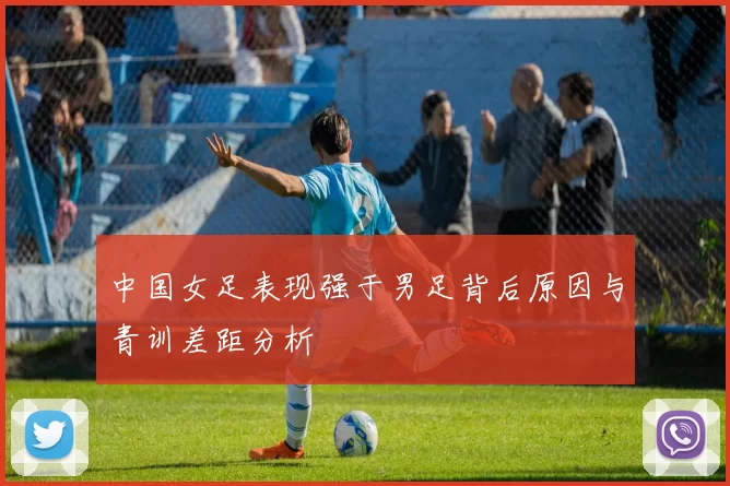 中国女足表现强于男足背后原因与青训差距分析
