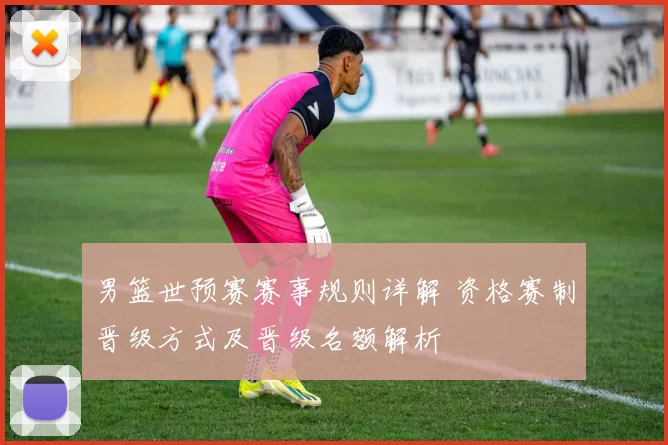 男篮世预赛赛事规则详解 资格赛制晋级方式及晋级名额解析