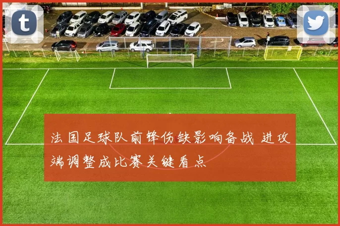 法国足球队前锋伤缺影响备战 进攻端调整成比赛关键看点