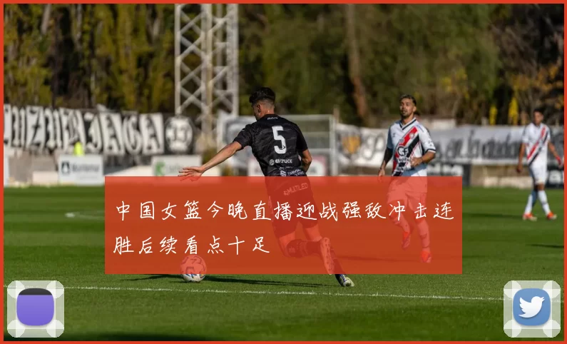 中国女篮今晚直播迎战强敌冲击连胜后续看点十足