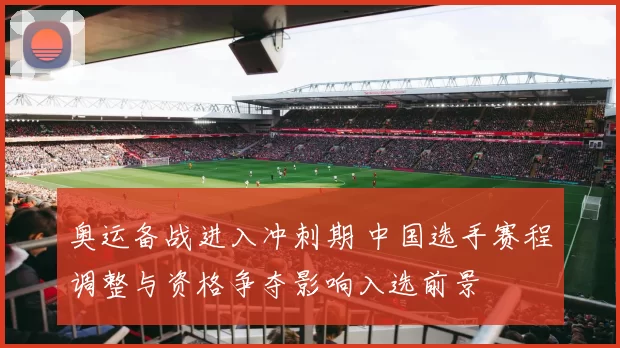 奥运备战进入冲刺期 中国选手赛程调整与资格争夺影响入选前景