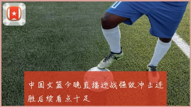 中国女篮今晚直播迎战强敌冲击连胜后续看点十足