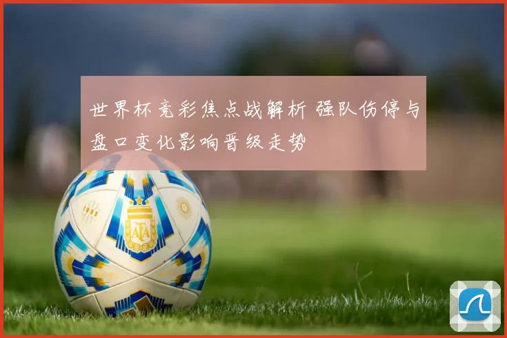 世界杯竞彩焦点战解析 强队伤停与盘口变化影响晋级走势