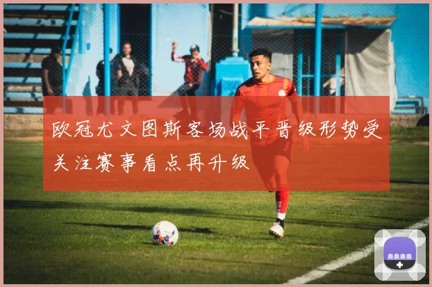 欧冠尤文图斯客场战平晋级形势受关注赛事看点再升级