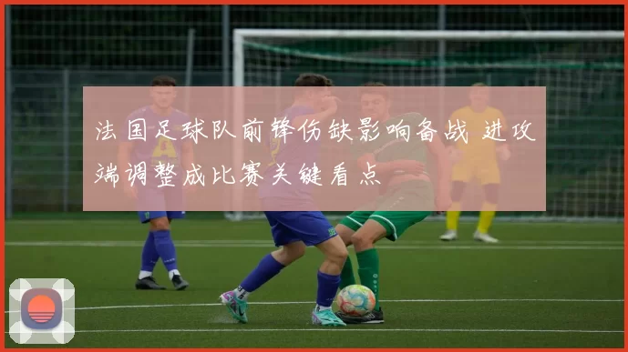 法国足球队前锋伤缺影响备战 进攻端调整成比赛关键看点