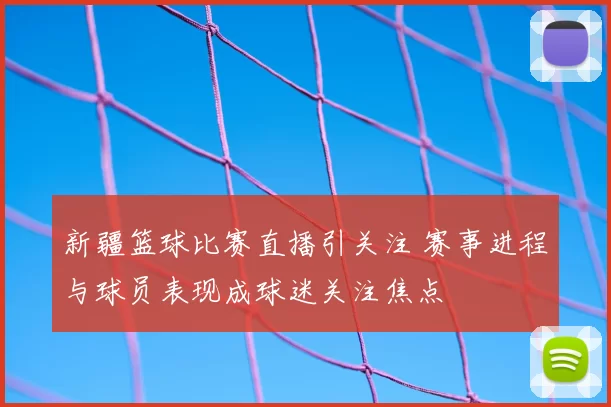 新疆篮球比赛直播引关注 赛事进程与球员表现成球迷关注焦点