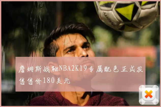 詹姆斯战靴NBA2K19专属配色正式发售售价180美元