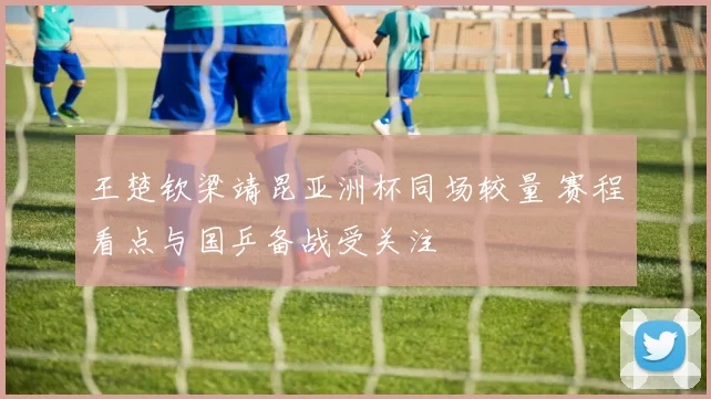 王楚钦梁靖昆亚洲杯同场较量 赛程看点与国乒备战受关注